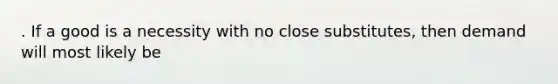 . If a good is a necessity with no close substitutes, then demand will most likely be