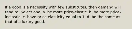 If a good is a necessity with few substitutes, then demand will tend to: Select one: a. be more price-elastic. b. be more price-inelastic. c. have price elasticity equal to 1. d. be the same as that of a luxury good.