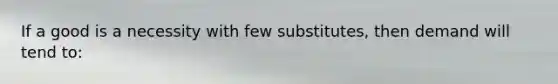 If a good is a necessity with few substitutes, then demand will tend to: