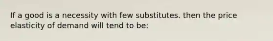 If a good is a necessity with few substitutes. then the price elasticity of demand will tend to be: