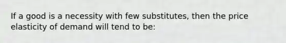 If a good is a necessity with few substitutes, then the price elasticity of demand will tend to be: