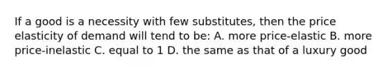 If a good is a necessity with few substitutes, then the price elasticity of demand will tend to be: A. more price-elastic B. more price-inelastic C. equal to 1 D. the same as that of a luxury good