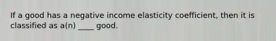 If a good has a negative income elasticity coefficient, then it is classified as a(n) ____ good.