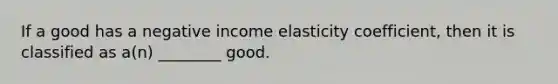 If a good has a negative income elasticity coefficient, then it is classified as a(n) ________ good.