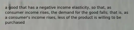 a good that has a negative income elasticity, so that, as consumer income rises, the demand for the good falls; that is, as a consumer's income rises, less of the product is willing to be purchased