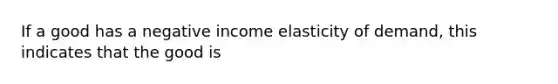 If a good has a negative income elasticity of demand, this indicates that the good is