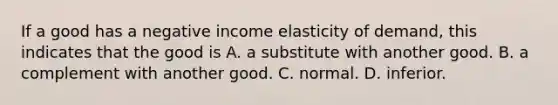 If a good has a negative income elasticity of demand, this indicates that the good is A. a substitute with another good. B. a complement with another good. C. normal. D. inferior.