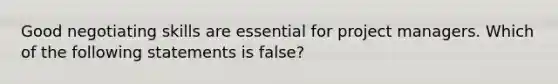 Good negotiating skills are essential for project managers. Which of the following statements is false?