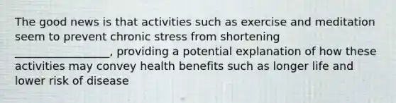 The good news is that activities such as exercise and meditation seem to prevent chronic stress from shortening _________________, providing a potential explanation of how these activities may convey health benefits such as longer life and lower risk of disease