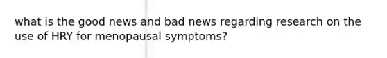 what is the good news and bad news regarding research on the use of HRY for menopausal symptoms?