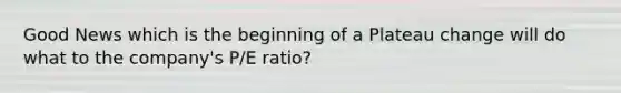 Good News which is the beginning of a Plateau change will do what to the company's P/E ratio?