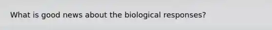 What is good news about the biological responses?