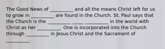 The Good News of __________ and all the means Christ left for us to grow in __________ are found in the Church. St. Paul says that the Church is the __________ _____ __________ in the world with Christ as her __________. One is incorporated into the Church through __________ in Jesus Christ and the Sacrament of __________.