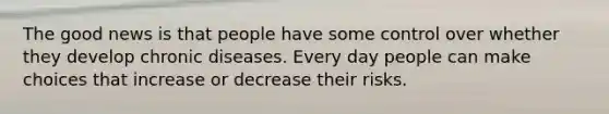 The good news is that people have some control over whether they develop chronic diseases. Every day people can make choices that increase or decrease their risks.