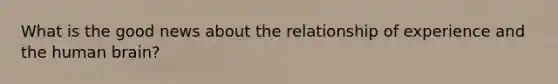 What is the good news about the relationship of experience and the human brain?