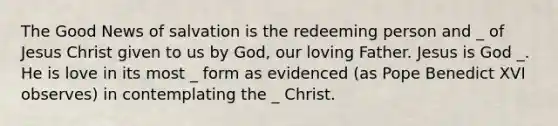 The Good News of salvation is the redeeming person and _ of Jesus Christ given to us by God, our loving Father. Jesus is God _. He is love in its most _ form as evidenced (as Pope Benedict XVI observes) in contemplating the _ Christ.