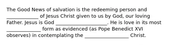 The Good News of salvation is the redeeming person and _____________ of Jesus Christ given to us by God, our loving Father. Jesus is God _____________________. He is love in its most ______________ form as evidenced (as Pope Benedict XVI observes) in contemplating the __________________ Christ.