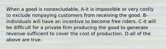 When a good is nonexcludable, A-it is impossible or very costly to exclude nonpaying customers from receiving the good. B-individuals will have an incentive to become free riders. C-it will be difficult for a private firm producing the good to generate revenue sufficient to cover the cost of production. D-all of the above are true.