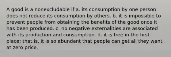 A good is a nonexcludable if a. its consumption by one person does not reduce its consumption by others. b. it is impossible to prevent people from obtaining the benefits of the good once it has been produced. c. no negative externalities are associated with its production and consumption. d. it is free in the first place; that is, it is so abundant that people can get all they want at zero price.