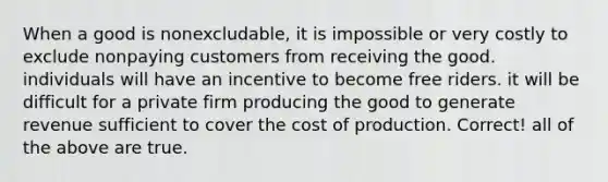 When a good is nonexcludable, it is impossible or very costly to exclude nonpaying customers from receiving the good. individuals will have an incentive to become free riders. it will be difficult for a private firm producing the good to generate revenue sufficient to cover the cost of production. Correct! all of the above are true.