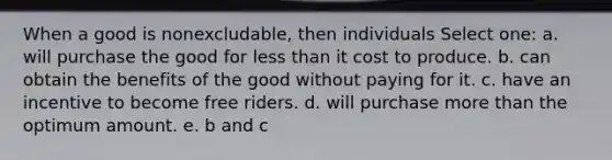 When a good is nonexcludable, then individuals Select one: a. will purchase the good for less than it cost to produce. b. can obtain the benefits of the good without paying for it. c. have an incentive to become free riders. d. will purchase more than the optimum amount. e. b and c