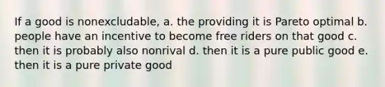 If a good is nonexcludable, a. the providing it is Pareto optimal b. people have an incentive to become free riders on that good c. then it is probably also nonrival d. then it is a pure public good e. then it is a pure private good