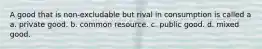 A good that is non-excludable but rival in consumption is called a a. private good. b. common resource. c. public good. d. mixed good.