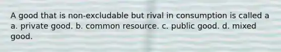 A good that is non-excludable but rival in consumption is called a a. private good. b. common resource. c. public good. d. mixed good.