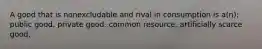 A good that is nonexcludable and rival in consumption is a(n): public good. private good. common resource. artificially scarce good.