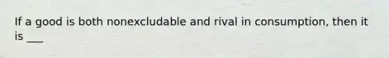 If a good is both nonexcludable and rival in consumption, then it is ___