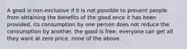 A good is non-exclusive if it is not possible to prevent people from obtaining the benefits of the good once it has been provided. its consumption by one person does not reduce the consumption by another. the good is free: everyone can get all they want at zero price. none of the above.