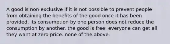 A good is non-exclusive if it is not possible to prevent people from obtaining the benefits of the good once it has been provided. its consumption by one person does not reduce the consumption by another. the good is free: everyone can get all they want at zero price. none of the above.