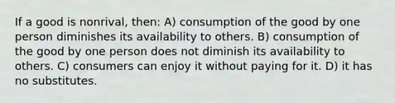 If a good is nonrival, then: A) consumption of the good by one person diminishes its availability to others. B) consumption of the good by one person does not diminish its availability to others. C) consumers can enjoy it without paying for it. D) it has no substitutes.