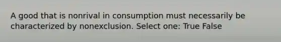 A good that is nonrival in consumption must necessarily be characterized by nonexclusion. Select one: True False