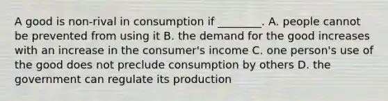 A good is non-rival in consumption if ________. A. people cannot be prevented from using it B. the demand for the good increases with an increase in the consumer's income C. one person's use of the good does not preclude consumption by others D. the government can regulate its production