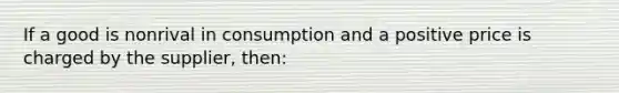 If a good is nonrival in consumption and a positive price is charged by the supplier, then: