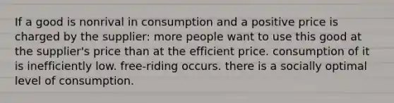 If a good is nonrival in consumption and a positive price is charged by the supplier: more people want to use this good at the supplier's price than at the efficient price. consumption of it is inefficiently low. free-riding occurs. there is a socially optimal level of consumption.