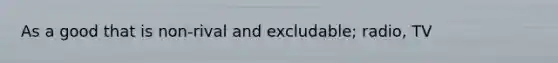 As a good that is non-rival and excludable; radio, TV