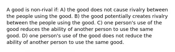 A good is non-rival if: A) the good does not cause rivalry between the people using the good. B) the good potentially creates rivalry between the people using the good. C) one person's use of the good reduces the ability of another person to use the same good. D) one person's use of the good does not reduce the ability of another person to use the same good.