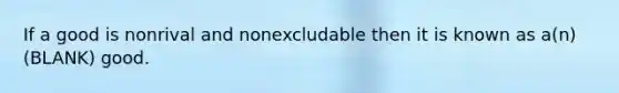 If a good is nonrival and nonexcludable then it is known as a(n) (BLANK) good.