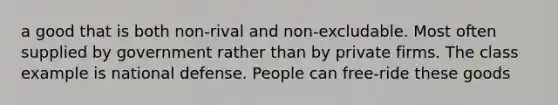 a good that is both non-rival and non-excludable. Most often supplied by government rather than by private firms. The class example is national defense. People can free-ride these goods