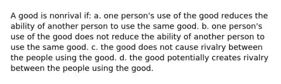 A good is nonrival if: a. one person's use of the good reduces the ability of another person to use the same good. b. one person's use of the good does not reduce the ability of another person to use the same good. c. the good does not cause rivalry between the people using the good. d. the good potentially creates rivalry between the people using the good.