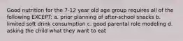 Good nutrition for the 7-12 year old age group requires all of the following EXCEPT: a. prior planning of after-school snacks b. limited soft drink consumption c. good parental role modeling d. asking the child what they want to eat