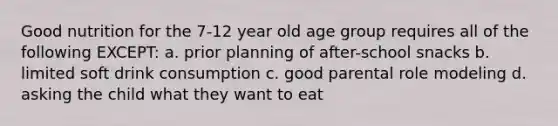 Good nutrition for the 7-12 year old age group requires all of the following EXCEPT: a. prior planning of after-school snacks b. limited soft drink consumption c. good parental role modeling d. asking the child what they want to eat