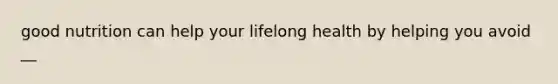 good nutrition can help your lifelong health by helping you avoid __