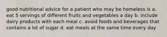 good nutritional advice for a patient who may be homeless is a. eat 5 servings of different fruits and vegetables a day b. include dairy products with each meal c. avoid foods and beverages that contains a lot of sugar d. eat meals at the same time every day