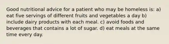 Good nutritional advice for a patient who may be homeless is: a) eat five servings of different fruits and vegetables a day b) include dairy products with each meal. c) avoid foods and beverages that contains a lot of sugar. d) eat meals at the same time every day.