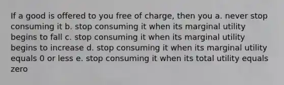 If a good is offered to you free of charge, then you a. never stop consuming it b. stop consuming it when its marginal utility begins to fall c. stop consuming it when its marginal utility begins to increase d. stop consuming it when its marginal utility equals 0 or less e. stop consuming it when its total utility equals zero