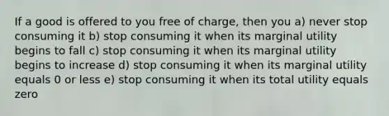 If a good is offered to you free of charge, then you a) never stop consuming it b) stop consuming it when its marginal utility begins to fall c) stop consuming it when its marginal utility begins to increase d) stop consuming it when its marginal utility equals 0 or less e) stop consuming it when its total utility equals zero