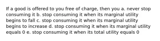 If a good is offered to you free of charge, then you a. never stop consuming it b. stop consuming it when its marginal utility begins to fall c. stop consuming it when its marginal utility begins to increase d. stop consuming it when its marginal utility equals 0 e. stop consuming it when its total utility equals 0